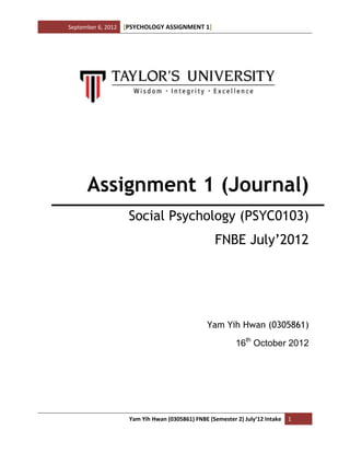 September 6, 2012 [PSYCHOLOGY ASSIGNMENT 1]
Yam Yih Hwan (0305861) FNBE (Semester 2) July’12 Intake 1
Assignment 1 (Journal)
Social Psychology (PSYC0103)
FNBE July’2012
Yam Yih Hwan (0305861)
16th
October 2012
 