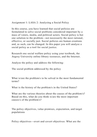 Assignment 1: LASA 2: Analyzing a Social Policy
In this course, you have learned that social policies are
formulated to solve social problems considered important by a
mass of voters, media, and political actors. Social policy is but
one solution to the problem—not necessarily the most rational,
effective, or socially just. Social policies are human creations
and, as such, can be changed. In this paper you will analyze a
social policy as a tool for social justice.
Research one social welfare policy using your textbook, the
Argosy University online library resources, and the Internet.
Analyze the policy and address the following:
The social problem addressed by the policy
What is/are the problem/s to be solved in the most fundamental
terms?
What is the history of the problem/s in the United States?
What are the various theories about the causes of the problem/s?
Based on this, what do you think is/are the most important
causes/s of the problem/s?
The policy objectives, value premises, expectation, and target
populations
Policy objectives—overt and covert objectives: What are the
 