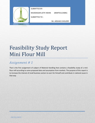 Feasibility Study Report
Mini Flour Mill
Assignment # 1
That is the first assignment of subject of Material Handling that contains a feasibility study of a mini
flour mill according to some proposed data and assumption from markets. The purpose of this report is
to increase the interest of small business sectors to earn for himself and contribute in national cause in
that way
10/22/2015
SUBMITTED BY:
MUDDASSAR LATIF AWAN (BSMT01123085)
SUBMITTED TO :
Mr. ARSHAD CHOUDRY
 