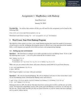 Assignment 1: MapReduce with Hadoop
Jean-Pierre Lozi
January 24, 2015
Provided files An archive that contains all files you will need for this assignment can be found at the
following URL:
http://sfu.ca/~jlozi/cmpt732/assignment1.tar.gz
Download it and extract it (using “tar -xvzf assignment1.tar.gz”, for instance).
1 Word Count, Your First Hadoop Program
The objective of this section is to write a very simple Hadoop program that counts the number of occurrences
of each word in a text file. In Hadoop, this program, known as Word Count is the equivalent of the standard
Hello, world! program you typically write when you learn a new programming language.
1.1 Setting up your environment
Question 1 We’ll first have to configure ssh to make it possible to access our Hadoop cluster. To do so, add
the following lines to your /.ssh/config file (create the file if it doesn’t exist):
Host hadoop.rcg.sfu.ca
ForwardAgent yes
ProxyCommand ssh rcg-linux-ts1.rcg.sfu.ca nc hadoop.rcg.sfu.ca 22
Make sure you can connect to the cluster, and create a directory named CMPT732 in your home directory.
$ ssh <username>@hadoop.rcg.sfu.ca
$ mkdir CMPT732
Don’t forget to replace <username> with your username.
Question 2 We will now download Hadoop. We will use Hadoop 2.4.0 since it is the version that is used
on our local Hadoop cluster. Download the Hadoop source and extract it:
$ wget https://archive.apache.org/dist/hadoop/core/hadoop-2.4.0/hadoop-2.4.0.tar.gz
$ tar -xvzf hadoop-2.4.0.tar.gz
Hadoop provide two APIs, the old one (that dates back from versions prior to 0.20.x) and the new one in this
course. For backward compatibility reasons, both can be used with Hadoop 2.4, however, we will only use
the new one. Always make sure that you only use classes from the org.apache.hadoop.mapreduce package,
not org.apache.hadoop.mapred.
1
 