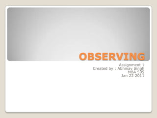 OBSERVING Assignment 1 Created by : Abhinav Singh MBA 595 Jan 22 2011 