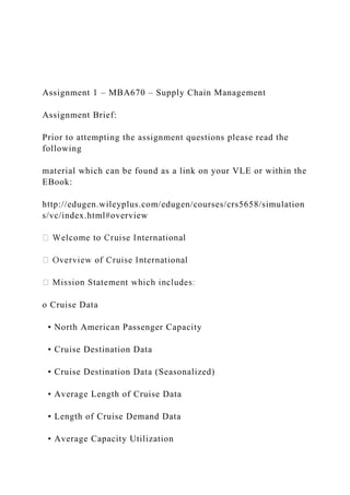 Assignment 1 – MBA670 – Supply Chain Management
Assignment Brief:
Prior to attempting the assignment questions please read the
following
material which can be found as a link on your VLE or within the
EBook:
http://edugen.wileyplus.com/edugen/courses/crs5658/simulation
s/vc/index.html#overview
o Cruise Data
• North American Passenger Capacity
• Cruise Destination Data
• Cruise Destination Data (Seasonalized)
• Average Length of Cruise Data
• Length of Cruise Demand Data
• Average Capacity Utilization
 