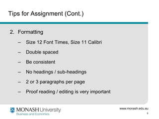www.monash.edu.au
9
Tips for Assignment (Cont.)
2. Formatting
– Size 12 Font Times, Size 11 Calibri
– Double spaced
– Be consistent
– No headings / sub-headings
– 2 or 3 paragraphs per page
– Proof reading / editing is very important
 