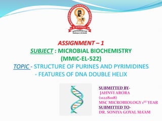 ASSIGNMENT – 1
SUBJECT : MICROBIAL BIOCHEMISTRY
(MMIC-EL-522)
TOPIC - STRUCTURE OF PURINES AND PYRIMIDINES
- FEATURES OF DNA DOUBLE HELIX
SUBMITTED BY-
JAHNVI ARORA
(11228108)
MSC MICROBIOLOGY 1ST YEAR
SUBMITTED TO-
DR. SONIYA GOYAL MA’AM
 