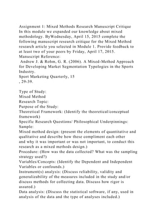 Assignment 1: Mixed Methods Research Manuscript Critique
In this module we expanded our knowledge about mixed
methodology. ByWednesday, April 15, 2015 complete the
following manuscript research critique for the Mixed Method
research article you selected in Module 1. Provide feedback to
at least two of your peers by Friday, April 17, 2015.
Manuscript Reference:
Andrew J. & Rohm, G. R. (2006). A Mixed-Method Approach
for Developing Market Segmentation Typologies in the Sports
Industry.
Sport Marketing Quarterly, 15
, 29-39.
Type of Study:
Mixed Method
Research Topic:
Purpose of the Study:
Theoretical Framework: (Identify the theoretical/conceptual
framework)
Specific Research Questions/ Philosophical Underpinnings:
Sample:
Mixed method design: (present the elements of quantitative and
qualitative and describe how these compliment each other
and why it was important or was not important, to conduct this
research as a mixed methods design.)
Procedure: (How was the data collected? What was the sampling
strategy used?)
Variables/Concepts: (Identify the Dependent and Independent
Variables or confounds.)
Instrument(s) analysis: (Discuss reliability, validity and
generalizability of the measures included in the study and/or
discuss methods for collecting data. Discuss how rigor is
assured.)
Data analysis: (Discuss the statistical software, if any, used in
analysis of the data and the type of analyses included.)
 