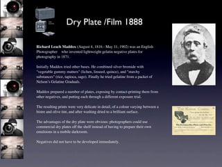 Dry Plate /Film 1888

Richard Leach Maddox (August 4, 1816 - May 11, 1902) was an English
Photographer who invented lightweight gelatin negative plates for
photography in 1871.

Initially Maddox tried other bases. He combined silver bromide with
"vegetable gummy matters" (lichen, linseed, quince), and "starchy
substances" (rice, tapioca, sago). Finally he tried gelatine from a packet of
Nelson’s Gelatine Graduals.

Maddox prepared a number of plates, exposing by contact-printing them from
other negatives, and putting each through a different exposure trial.

The resulting prints were very delicate in detail, of a colour varying between a
bistre and olive tint, and after washing dried to a brilliant surface.

The advantages of the dry plate were obvious: photographers could use
commercial dry plates off the shelf instead of having to prepare their own
emulsions in a mobile darkroom.

Negatives did not have to be developed immediately.
 