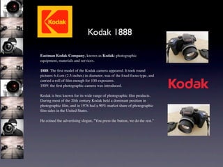 Kodak 1888

Eastman Kodak Company, known as Kodak: photographic
equipment, materials and services.

1888: The ﬁrst model of the Kodak camera appeared. It took round
pictures 6.4 cm (2.5 inches) in diameter, was of the ﬁxed focus type, and
carried a roll of ﬁlm enough for 100 exposures.
1889: the ﬁrst photographic camera was introduced.

Kodak is best known for its wide range of photographic ﬁlm products.
During most of the 20th century Kodak held a dominant position in
photographic ﬁlm, and in 1976 had a 90% market share of photographic
ﬁlm sales in the United States.

He coined the advertising slogan, "You press the button, we do the rest."
 