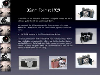 35mm Format 1929
35 mm ﬁlm was ﬁrst introduced for Edison's Kinetograph ﬁlm but was not of
sufﬁcient quality for still ﬁlm until the early 1900s.

It was not until the 1930's that this smaller ﬁlm size started to become a
popular and it was from this time that 35mm cameras began to dominate the
market.

In 1934 Kodak produced its ﬁrst 35 mm camera, the 'Retina'.

The Leica 35mm camera made of metal with black leather covering. The base
plate with locking mechanism slides off to reveal the ﬁlm chamber. Shutter
speed and ﬁlm speed dial at back. View ﬁnder missing, two mounts at top of
camera. The lens is collapsible. Metal lens cap ﬁts over front of lens. The case
is made of brown leather and has a strap.
 