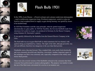 Flash Bulb 1931

In the 1890s, Louis Boutan – a French zoologist and a pioneer underwater photographer
– used a cumbersome magnesium lamp. Powdered magnesium, sealed in a glass jar
ﬁxed to a lead-weighted barrel to supply oxygen during burning, was ignited by means
of an alcohol lamp.
In 1925 Paul Vierkötter used the same principle, when he ignited magnesium
electronically in a glass globe. In 1929 the Vacublitz, the ﬁrst true ﬂashbulb made from
aluminum foil sealed in oxygen, was produced in Germany by the Hauser Company
using Johannes B. Ostermeier’s patents.
It was quickly followed by the Sashalite from the General Electric Company in the
USA.
The ﬂash bulb was an oxygen-ﬁlled bulb in which aluminum foil was burned, with
ignition being accomplished by a battery. The light of the bulb, although powerful, was
soft and diffused, therefore less dangerous to the eyes than ﬂash powder.

Flashbulbs were a big step forward. They weighed little, were easily ﬁred electrically
and were extremely powerful and, therefore, convenient. Another important aspect of
the technique was that it was extremely safe, especially compared to the widely used
before ﬂash powder.

There were also several versions of the ﬂashbulbs released to the consumer that ﬁtted
everyone from professional to amateur photographers. The purpose was mainly to make
the use of the ﬂash more convenient for a novice or an amateur user.
 