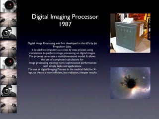 Digital Imaging Processor
              1987

Digital Image Processing was ﬁrst developed in the 60’s by Jet
                         Propulsion Labs.
    It is used in computers as a step by step process using
  calculations to perform image processing on digital images.
 The process can create a multidimensional model. It allows
              the use of complexed calculations for
 image processing creating more sophisticated performances
                with simple tasks and applications
The use of digital Imaging Process in the medical ﬁeld; for X-
rays, to create a more efﬁcient, less radiation, cheaper results
 