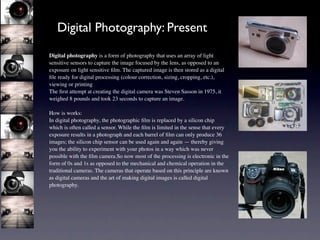 Digital Photography: Present
Digital photography is a form of photography that uses an array of light
sensitive sensors to capture the image focused by the lens, as opposed to an
exposure on light sensitive ﬁlm. The captured image is then stored as a digital
ﬁle ready for digital processing (colour correction, sizing, cropping, etc.),
viewing or printing
The ﬁrst attempt at creating the digital camera was Steven Sasson in 1975, it
weighed 8 pounds and took 23 seconds to capture an image.

How is works:
In digital photography, the photographic ﬁlm is replaced by a silicon chip
which is often called a sensor. While the ﬁlm is limited in the sense that every
exposure results in a photograph and each barrel of ﬁlm can only produce 36
images; the silicon chip sensor can be used again and again — thereby giving
you the ability to experiment with your photos in a way which was never
possible with the ﬁlm camera.So now most of the processing is electronic in the
form of 0s and 1s as opposed to the mechanical and chemical operation in the
traditional cameras. The cameras that operate based on this principle are known
as digital cameras and the art of making digital images is called digital
photography.
 