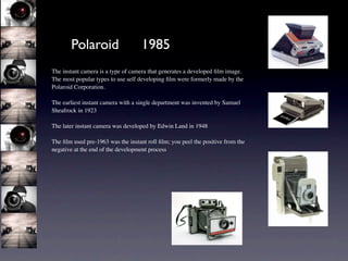 Polaroid                     1985
The instant camera is a type of camera that generates a developed ﬁlm image.
The most popular types to use self developing ﬁlm were formerly made by the
Polaroid Corporation.

The earliest instant camera with a single department was invented by Samuel
Sheafrock in 1923

The later instant camera was developed by Edwin Land in 1948

The ﬁlm used pre-1963 was the instant roll ﬁlm; you peel the positive from the
negative at the end of the development process
 