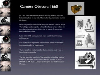 Camera Obscura 1660

Its a box similar to a room or small building with no windows,
but one tiny hole in one side. The smaller the pinhole the sharper
the image.

Projecting images from outside the room onto the far wall inside.
The light passes through the hole and strikes a surface where it is
reproduced, upside down, it then can be traced. It can project
onto paper or a screen.

Later in the 18th century mirrors were used to turn the image
right side up.

It is used in drawing and for entertainment, and was one of the
inventions that led to photography.

There was a lens available rather than a pinhole, used when a
lager image was needed

The ﬁrst surviving mention of the principles behind the pinhole
camera, a precursor to the camera obscura, belongs to Mo-Ti
(470 BC to 390 BC), a Chinese philosopher and the founder of
Monism.
 