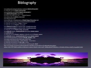 Bibliography                                                              
www.makeuseof.com/tag/technology-explained-digital-photography/
en.wikipedia.org/wiki/Digital_photography
www.webopedia.com/TERM/D/digital_photography.htm
www.digital-photography-school.com/
electronics.howstuffworks.com › ... › Digital Cameras
www.rideau-info.com/photos/whatis.html
www.shortcourses.com/
www.scribd.com/.../Fundamentals-of-Digital-Image-Processing-Anil-
www.sciencedirect.com/science/article/pii/0169260787900502
en.wikipedia.org/wiki/Pixar_Image_Computer
en.wikipedia.org/wiki/Digital_radiography
www.imageprocessingplace.com/root_ﬁles_V3/publications.htm
www.imageprocessingplace.com/root_ﬁles_V3/publications.htm
en.wikipedia.org/wiki/Digital_image_processing
www.polaroid.com/en/...instant/polaroid-300-classic-instant-camera
www.polaroid.com/
en.wikipedia.org/wiki/Instant_cameraen.wikipedia.org/wiki/Instant_camera
www.polaroid.com/en/...instant/polaroid-300-classic-instant-camera
www.rememberingokinawa.com/page/COLOR_SLIDES_1965
www.apug.org/forums/archive/index.php/t-86687.html
www.kodak.com/ek/US/en/Our.../1930-1959.htm - United States
en.wikipedia.org/wiki/List_of_color_ﬁlm_systems
photo.tutsplus.com/articles/.../a-brief-history-of-photographic-ﬂash/
http://www.google.ca/search?q=photography&oe=utf-8&rls=org.mozilla:en-US:ofﬁcial&client=ﬁrefox-
a&um=1&ie=UTF-8&hl=en&tbm=isch&source=og&sa=N&tab=wi&ei=aixfT_abMIqeiQLk4PTNBA&biw=1363&bih=682&sei=dSxfT-jvAsqaiQKu7tivBA
 