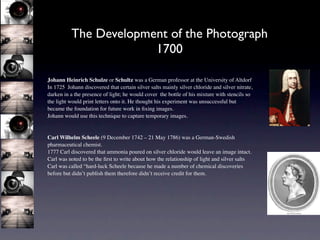 The Development of the Photograph
                       1700

Johann Heinrich Schulze or Schultz was a German professor at the University of Altdorf
In 1725 Johann discovered that certain silver salts mainly silver chloride and silver nitrate,
darken in a the presence of light; he would cover the bottle of his mixture with stencils so
the light would print letters onto it. He thought his experiment was unsuccessful but
became the foundation for future work in ﬁxing images.
Johann would use this technique to capture temporary images.


Carl Wilhelm Scheele (9 December 1742 – 21 May 1786) was a German-Swedish
pharmaceutical chemist.
1777 Carl discovered that ammonia poured on silver chloride would leave an image intact.
Carl was noted to be the ﬁrst to write about how the relationship of light and silver salts
Carl was called “hard-luck Scheele because he made a number of chemical discoveries
before but didn’t publish them therefore didn’t receive credit for them.
 