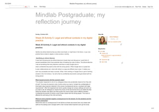 10/3/2016 Mindlab Postgraduate; my reﬂection journey
https://annaclarksonmindlab.blogspot.co.nz/ 1/17
Mindlab Postgraduate; my
reflection journey
Sunday, 2 October 2016
Week 29 Activity 5: Legal and ethical contexts in my digital
practice
Week 29 Activity 5: Legal and ethical contexts in my digital
practice
Identify one ethical dilemma that you either have faced, or might face in the future, in your own
practice that is linked to digital or online access or activity.
 Identifying an ethical dilemma
It was hard choosing just one ethical dilemma to break down and discuss as I could think of
several possibilities which have potential risks of breaking the code of ethics. The ethical dilemma
I see as something that many teachers could face is using Google docs to
share confidential documents online with the wrong person. While Google docs is a great tool
to plan collaboratively and  share with others is a easy and efficient way to plan. It makes your
work very accessible and easy to access. While I think working on Google Docs is part of working
smarter in the 21st Century. I do worry that my confidential documents could get shared with the
wrong person. 
What issues/concerns did this scenario raise? 
This situation happened to one of my colleagues where she accidentally shared all her files with
all staff. This broke the teachers code of ethics where we need to "protect the confidentiality of
information about learners obtained in the course of professional service, consistent with legal
requirements". After this happened she had to quickly change her privacy settings and send out
an email to ask all colleagues to respect the privacy of the documents and to just delete the files.
While this situation was able to be fixed quickly this could of been quite a different situation.
Confidential documents of children could of been shared with the wrong people. This could of
affected the well being of the child and family.   
What are some potential negative consequences for the teacher, for the students and the
school community? 
While there were no consequences for the teacher as these documents were only shared with
staff and the settings were changed within a few minutes before teachers even got the email.
Anna Clarkson  
Following 8
View my complete profile
About Me
▼  2016 (8)
▼  October (1)
Week 29 Activity 5: Legal and ethical
contexts in ...
►  September (4)
►  March (3)
Blog Archive
0   More    Next Blog» anna.louise.clarkson@gmail.com   New Post   Design   Sign Out
 