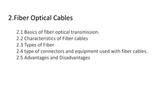 2.Fiber Optical Cables
2.1 Basics of fiber optical transmission.
2.2 Characteristics of Fiber cables
2.3 Types of Fiber
2.4 type of connectors and equipment used with fiber cables.
2.5 Advantages and Disadvantages
 