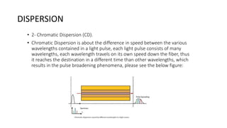 DISPERSION
• 2- Chromatic Dispersion (CD).
• Chromatic Dispersion is about the difference in speed between the various
wavelengths contained in a light pulse, each light pulse consists of many
wavelengths, each wavelength travels on its own speed down the fiber, thus
it reaches the destination in a different time than other wavelengths, which
results in the pulse broadening phenomena, please see the below figure:
 