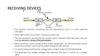 RECEIVING DEVICES
• The receiver functions something like the photoelectric cell in a solar powered
calculator.
• When light strikes the receiver, it produces electricity.
• The semiconductor devices that are usually used as receivers with fiber-optic links are
called p-intrinsic-n diodes (PIN photodiodes).
• When struck by a pulse of light at the proper wavelength, the PIN photodiode quickly
produces an electric current of the proper voltage for the network.
• It instantly stops producing the voltage when no light strikes the PIN photodiode.
• This generates the voltage changes that represent the data 1s and 0s on a copper
cable.
 