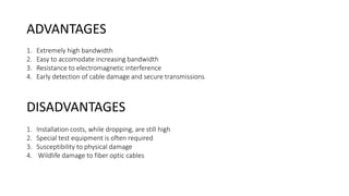 ADVANTAGES
1. Extremely high bandwidth
2. Easy to accomodate increasing bandwidth
3. Resistance to electromagnetic interference
4. Early detection of cable damage and secure transmissions
DISADVANTAGES
1. Installation costs, while dropping, are still high
2. Special test equipment is often required
3. Susceptibility to physical damage
4. Wildlife damage to fiber optic cables
 