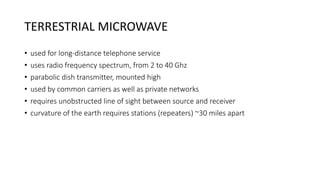 TERRESTRIAL MICROWAVE
• used for long-distance telephone service
• uses radio frequency spectrum, from 2 to 40 Ghz
• parabolic dish transmitter, mounted high
• used by common carriers as well as private networks
• requires unobstructed line of sight between source and receiver
• curvature of the earth requires stations (repeaters) ~30 miles apart
 