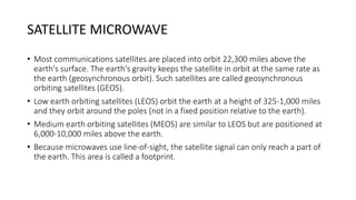 SATELLITE MICROWAVE
• Most communications satellites are placed into orbit 22,300 miles above the
earth's surface. The earth's gravity keeps the satellite in orbit at the same rate as
the earth (geosynchronous orbit). Such satellites are called geosynchronous
orbiting satellites (GEOS).
• Low earth orbiting satellites (LEOS) orbit the earth at a height of 325-1,000 miles
and they orbit around the poles (not in a fixed position relative to the earth).
• Medium earth orbiting satellites (MEOS) are similar to LEOS but are positioned at
6,000-10,000 miles above the earth.
• Because microwaves use line-of-sight, the satellite signal can only reach a part of
the earth. This area is called a footprint.
 