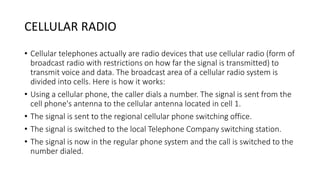CELLULAR RADIO
• Cellular telephones actually are radio devices that use cellular radio (form of
broadcast radio with restrictions on how far the signal is transmitted) to
transmit voice and data. The broadcast area of a cellular radio system is
divided into cells. Here is how it works:
• Using a cellular phone, the caller dials a number. The signal is sent from the
cell phone's antenna to the cellular antenna located in cell 1.
• The signal is sent to the regional cellular phone switching office.
• The signal is switched to the local Telephone Company switching station.
• The signal is now in the regular phone system and the call is switched to the
number dialed.
 