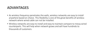 ADVANTAGES
• As wireless frequency penetrates the walls, wireless networks are easy to install
anywhere based on choice. This flexibility is one of the great benefits of wireless
network where wired cable can not be installed.
• Wireless networks are easy to install and easy to maintain compare to messy wired
counterparts. This will help when network grows and will have hundreds to
thousands of customers.
 