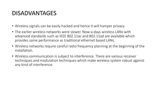 DISADVANTAGES
• Wireless signals can be easily hacked and hence it will hamper privacy.
• The earlier wireless networks were slower. Now-a-days wireless LANs with
advanced standards such as IEEE 802.11ac and 802.11ad are available which
provides same performance as traditional ethernet based LANs.
• Wireless networks require careful radio frequency planning at the beginning of the
installation.
• Wireless communication is subject to interference. There are various receiver
techniques and modulation techniques which make wireless system robust against
any kind of interference.
 