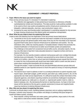 NK
nicolekusold@gmail.com | @nicolekusold | www.nicolekusold.com
ASSIGNMENT 1: PROJECT PROPOSAL
1. Topic: What is the issue you want to explore
There are two primary issues I’m interested I’m interested in exploring:
a. The collection and aggregation of data pertaining to hazardous or otherwise unfriendly
cyclist/pedestrian streets and intersections. This data would be made publicly available in order
to be used to inform new cyclist and pedestrian-centric infrastructure construction (ex:
bikepaths, widened sidewalks, sharrows, road construction/ repairs, etc.).
b. Increasing the ease (and thereby public’s participation) in submitting requests for city services
to repair existing infrastructure that affects cyclist and pedestrian transportation.
2. What: What do you hope to learn by exploring this issue
I hope to learn the following from the exploration of the two primary issues listed above:
a. I would like to find out (for myself and make the information available to the local government,
advocacy groups and general public) what areas of the city are the most likely to be improved
by government funds used to improve infrastructure for pedestrians and cyclists. Our city
(Cleveland, Ohio, USA) has recently passed a “Complete Streets” initiative that promotes the
creation/modification of infrastructure to better accommodate cyclists and pedestrians.
The challenge is that aside from occasional manual traffic counts, and police reports, the city
has very little data to help them make educated decisions in regards to where and how to
improve infrastructure.
For example, the city recently created a widened multi-purpose path over a bridge that already
had bike lanes and sidewalks. This decision was perceived by some citizens to have been
based out of politics, rather than an actual need and challenging groups argued that the money
to create the new multi-purpose path would have been better used to create new bike lanes in
areas where existing bike lanes/paths did not already exist.
Through this project, I hope to provide the city and local bike/ped advocacy groups data and
statistics based on user-reported concerns to inform the spend of money on improving bike/ped
infrastructure.
b. The second issue I want to address is that it is currently burdensome to submit requests (road
hazard repair, street light outages, graffiti removal, park clean-ups, safety concerns, etc.) to the
appropriate city/ state service departments. It is difficult to locate the contact information of the
disparate agencies, and citizens reporting incidents are sometimes challenged in locating the
appropriate agency (ex: state park vs. city park vs. regional park system; local vs. state vs.
federal roadways, etc.). By decreasing the barriers to reporting issues, my hope is that more
issues will be reported so the city gains a greater awareness to issues and neighborhoods
requiring maintence to existing bike/ped infrastructure.
3. Why: Why are you drawn to exploring this issue
I commute via bicycle daily to work, travelling between downtown and an outlying neighborhood.
Everyday, I witness many hazards in the condition and design of roadways that pose dangers to
myself and fellow cyclists, including:
a. Road hazards: sinking manholes/ rain water grates, giant potholes, large cracks in the road,
large debris in bike lanes/ streets/ sidewalks, roadkill.
 