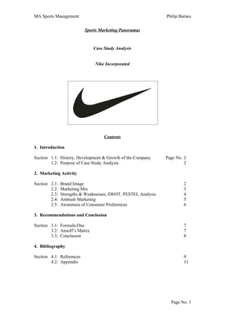 MA Sports Management                                           Philip Barnes


                          Sports Marketing Panoramas



                               Case Study Analysis


                               Nike Incorporated




                                    Contents

1. Introduction

Section 1.1: History, Development & Growth of the Company      Page No. 2
        1.2: Purpose of Case Study Analysis                             2

2. Marketing Activity

Section 2.1:   Brand Image                                              2
        2.2:   Marketing Mix                                            3
        2.3:   Strengths & Weaknesses, SWOT, PESTEL Analysis            4
        2.4:   Ambush Marketing                                         5
        2.5:   Awareness of Consumer Preferences                        6

3. Recommendations and Conclusion

Section 3.1: Formula One                                                7
        3.2: Ansoff’s Matrix                                            7
        3.3: Conclusion                                                 8

4. Bibliography

Section 4.1: References                                                 9
        4.2: Appendix                                                   11




                                                                 Page No. 1
 