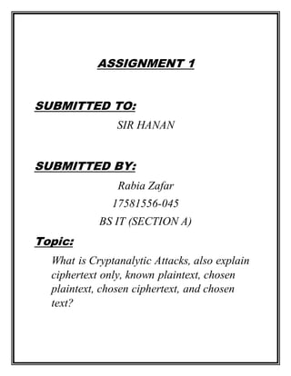 ASSIGNMENT 1
SUBMITTED TO:
SIR HANAN
SUBMITTED BY:
Rabia Zafar
17581556-045
BS IT (SECTION A)
Topic:
What is Cryptanalytic Attacks, also explain
ciphertext only, known plaintext, chosen
plaintext, chosen ciphertext, and chosen
text?
 