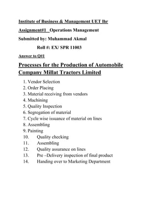 Institute of Business & Management UET lhr
Assignment#1 Operations Management
Submitted by: Muhammad Akmal
         Roll #: EX/ SPR 11003
Answer to Q#1

Processes for the Production of Automobile
Company Millat Tractors Limited
  1. Vendor Selection
  2. Order Placing
  3. Material receiving from vendors
  4. Machining
  5. Quality Inspection
  6. Segregation of material
  7. Cycle wise issuance of material on lines
  8. Assembling
  9. Painting
  10.     Quality checking
  11.     Assembling
  12.     Quality assurance on lines
  13.     Pre –Delivery inspection of final product
  14.     Handing over to Marketing Department
 