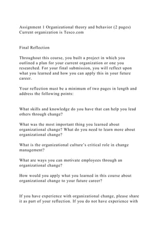 Assignment 1 Organizational theory and behavior (2 pages)
Current organization is Tesco.com
Final Reflection
Throughout this course, you built a project in which you
outlined a plan for your current organization or one you
researched. For your final submission, you will reflect upon
what you learned and how you can apply this in your future
career.
Your reflection must be a minimum of two pages in length and
address the following points:
What skills and knowledge do you have that can help you lead
others through change?
What was the most important thing you learned about
organizational change? What do you need to learn more about
organizational change?
What is the organizational culture’s critical role in change
management?
What are ways you can motivate employees through an
organizational change?
How would you apply what you learned in this course about
organizational change to your future career?
If you have experience with organizational change, please share
it as part of your reflection. If you do not have experience with
 