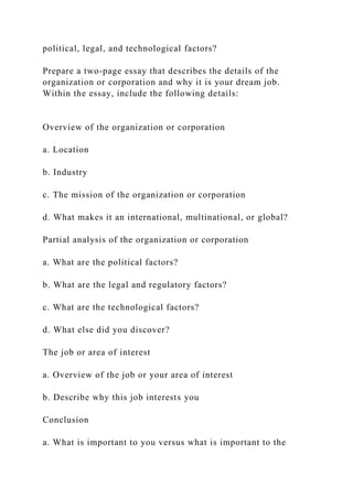 political, legal, and technological factors?
Prepare a two-page essay that describes the details of the
organization or corporation and why it is your dream job.
Within the essay, include the following details:
Overview of the organization or corporation
a. Location
b. Industry
c. The mission of the organization or corporation
d. What makes it an international, multinational, or global?
Partial analysis of the organization or corporation
a. What are the political factors?
b. What are the legal and regulatory factors?
c. What are the technological factors?
d. What else did you discover?
The job or area of interest
a. Overview of the job or your area of interest
b. Describe why this job interests you
Conclusion
a. What is important to you versus what is important to the
 