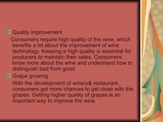 Quality improvement Consumers require high quality of the wine, which benefits a lot about the improvement of wine technology. Keeping a high quality is essential for producers to maintain their sales. Consumers know more about the wine and understand how to distinguish bad from good. Grape growing With the development of winery& restaurant , consumers get more chances to get close with the grapes. Getting higher quality of grapes is an important way to improve the wine.  