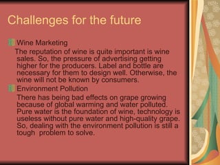 Challenges for the future Wine Marketing The reputation of wine is quite important is wine sales. So, the pressure of advertising getting higher for the producers. Label and bottle are necessary for them to design well. Otherwise, the wine will not be known by consumers. Environment Pollution There has being bad effects on grape growing because of global warming and water polluted. Pure water is the foundation of wine, technology is useless without pure water and high-quality grape. So, dealing with the environment pollution is still a tough  problem to solve. 