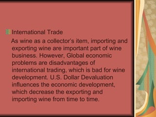 International Trade As wine as a collector’s item, importing and exporting wine are important part of wine business. However, Global economic problems are disadvantages of international trading, which is bad for wine development. U.S. Dollar Devaluation influences the economic development, which decrease the exporting and importing wine from time to time. 