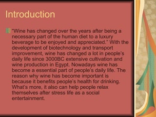 Introduction “ Wine has changed over the years after being a necessary part of the human diet to a luxury beverage to be enjoyed and appreciated.” With the development of biotechnology and transport improvement, wine has changed a lot in people’s daily life since 3000BC extensive cultivation and wine production in Egypt. Nowadays wine has become a essential part of people’s daily life. The reason why wine has become important is because it benefits people’s health for drinking. What’s more, it also can help people relax themselves after stress life as a social entertainment.  