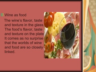 Wine as food The wine’s flavor, taste and texture in the glass. The food’s flavor, taste and texture on the plate. It comes as no surprise that the worlds of wine and food are so closely linked. 