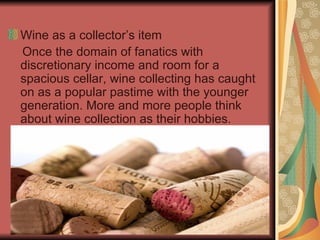 Wine as a collector’s item  Once the domain of fanatics with discretionary income and room for a spacious cellar, wine collecting has caught on as a popular pastime with the younger generation. More and more people think about wine collection as their hobbies.  
