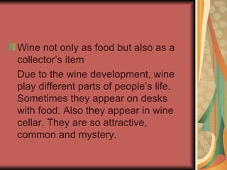 Wine not only as food but also as a collector’s item Due to the wine development, wine play different parts of people’s life. Sometimes they appear on desks with food. Also they appear in wine cellar. They are so attractive, common and mystery.  