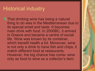 Historical industry That drinking wine has being a natural thing to do was in the Mediterranean due to its special smell and taste. It becomes main drink with food. In 2000BC, it arrived in Greece and became a centre of social life. Wine was known by its container, which benefit health a lot. Moreover, wine is not only a drink to have fish and chips, it match different food at restaurants. However, the big chance has come- wine only as food to wine as a collector’s item. 
