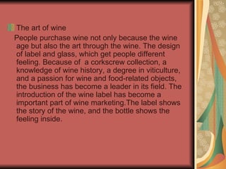 The art of wine People purchase wine not only because the wine age but also the art through the wine. The design of label and glass, which get people different feeling. Because of  a corkscrew collection, a knowledge of wine history, a degree in viticulture, and a passion for wine and food-related objects, the business has become a leader in its field. The introduction of the wine label has become a important part of wine marketing.The label shows the story of the wine, and the bottle shows the feeling inside. 
