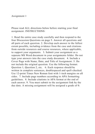 Assignment 1
Please read ALL directions below before starting your final
assignment. INSTRUCTIONS:
1. Read the entire case study carefully and then respond to the
four Discussion Questions on page 5. Answer all questions and
all parts of each question. 2. Develop each answer to the fullest
extent possible, including evidence from the case and citations
from outside resources and course resources, where applicable,
to support your arguments. 3. Submit your assignment as a
separate MS Word document in your assignments folder. Do not
type your answers into the case study document. 4. Include a
Cover Page with Name, Date, and Title of Assignment. 5. Do
not include the original question. Use the following format:
Question 1, Question 2, etc. 6. Each response should be
written in complete sentences, doublespaced and spell-checked.
Use 12-point Times New Roman font with 1-inch margins on all
sides. 7. Include page numbers according to APA formatting
guidelines. 8. Include citations in APA format at the end of
each answer. 9. You must submit to the assignment link by the
due date. A missing assignment will be assigned a grade of 0.
 