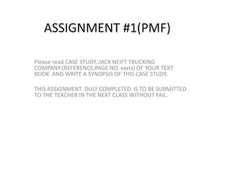 ASSIGNMENT #1(PMF)
Please read CASE STUDY,:JACK NEIFT TRUCKING
COMPANY:(REFERENCE,PAGE NO. xxxiv) OF YOUR TEXT
BOOK AND WRITE A SYNOPSIS OF THIS CASE STUDY.
THIS ASSIGNMENT DULY COMPLETED IS TO BE SUBMITTED
TO THE TEACHER IN THE NEXT CLASS WITHOUT FAIL.
 