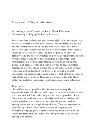 Assignment 1: Policy Identification
According to the Counsel on Social Work Education,
Competency 5: Engage in Policy Practice:
Social workers understand that human rights and social justice,
as well as social welfare and services, are mediated by policy
and its implementation at the federal, state, and local levels.
Social workers understand the history and current structures of
social policies and services, the role of policy in service
delivery, and the role of practice in policy development. Social
workers understand their role in policy development and
implementation within their practice settings at the micro,
mezzo, and macro levels and they actively engage in policy
practice to effect change within those settings. Social workers
recognize and understand the historical, social, cultural,
economic, organizational, environmental, and global influences
that affect social policy. They are also knowledgeable about
policy formulation, analysis, implementation, and evaluation.
To prepare
: Identify a social problem that is common among the
organization (or its clients) and research current policies at that
state and federal levels that impact the social problem. Then,
from a position of advocacy, identify methods to address the
social problem (i.e., how you, as a social worker, and the
agency advocate to change the problem). You are expected to
specifically address how both you and the agency can
effectively engage policy makers to make them aware of the
social problem and the impact that the policies have on the
agency and clients.
 