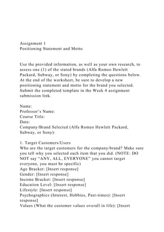 Assignment 1
Positioning Statement and Motto
Use the provided information, as well as your own research, to
assess one (1) of the stated brands (Alfa Romeo Hewlett
Packard, Subway, or Sony) by completing the questions below.
At the end of the worksheet, be sure to develop a new
positioning statement and motto for the brand you selected.
Submit the completed template in the Week 4 assignment
submission link.
Name:
Professor’s Name:
Course Title:
Date:
Company/Brand Selected (Alfa Romeo Hewlett Packard,
Subway, or Sony):
1. Target Customers/Users
Who are the target customers for the company/brand? Make sure
you tell why you selected each item that you did. (NOTE: DO
NOT say “ANY, ALL, EVERYONE” you cannot target
everyone, you must be specific)
Age Bracket: [Insert response]
Gender: [Insert response]
Income Bracket: [Insert response]
Education Level: [Insert response]
Lifestyle: [Insert response]
Psychographics (Interest, Hobbies, Past-times): [Insert
response]
Values (What the customer values overall in life): [Insert
 