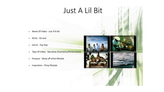 Just A Lil Bit
• Name Of Video - Just A lil bit
• Artist - 50 cent
• Genre - Hip Hop
• Type Of Video - Narrative illustration/Performance
• Purpose - Show off artist lifestyle
• Inspiration - Pimp lifestyle
 