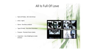 All Is Full Of Love
• Name Of Video - All is full of love
• Artist - Bjork
• Genre - Drumless ambient
• Type Of Video - Narrative illustration
• Purpose - Promote future robots
• Inspiration - Use of lighting to create
emotion and feeling
 